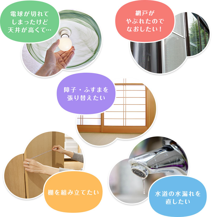 電球が切れてしまったけど天井が高くて　網戸がやぶれたのでなおしたい！　障子・ふすまを張り替えたい　棚を組み立てたい　水道の水漏れを直したい