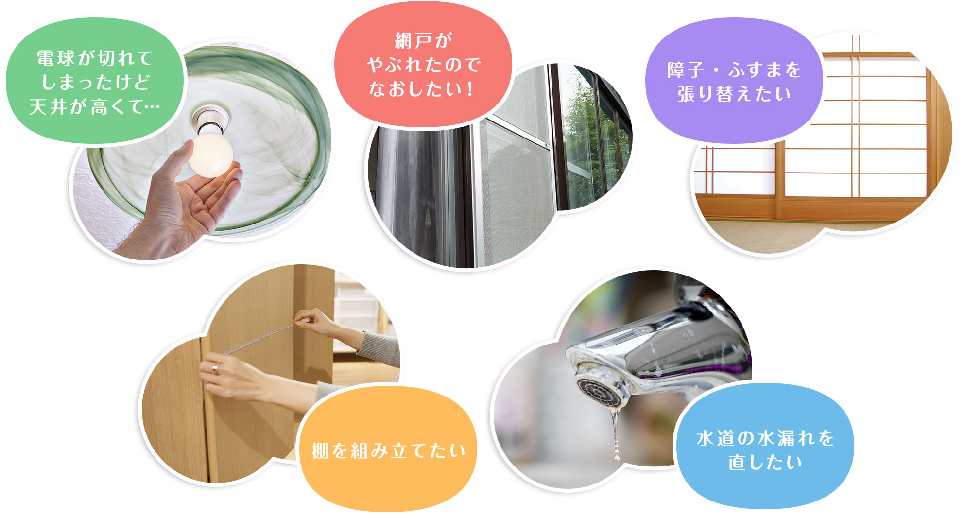 電球が切れてしまったけど天井が高くて　網戸がやぶれたのでなおしたい！　障子・ふすまを張り替えたい　棚を組み立てたい　水道の水漏れを直したい