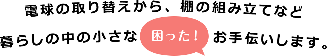 電球の取り替えから、棚の組み立てなど暮らしの中の小さな「困った！」お手伝いします。